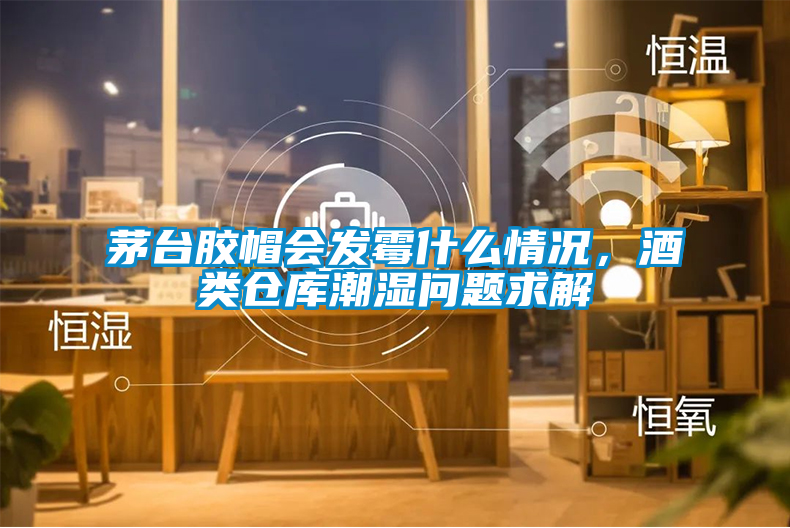 茅臺(tái)膠帽會(huì)發(fā)霉什么情況,酒類倉庫潮濕問題求解