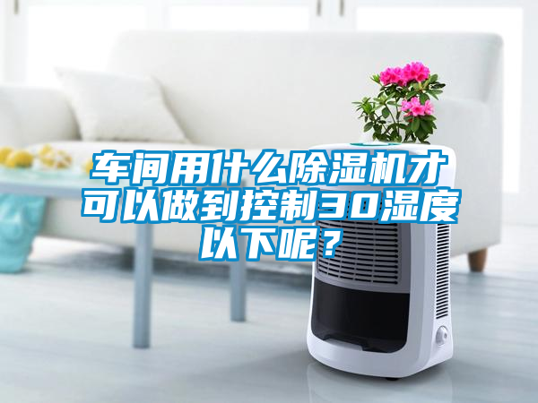 車間用什么除濕機(jī)才可以做到控制30濕度以下呢?